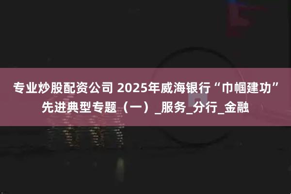 专业炒股配资公司 2025年威海银行“巾帼建功”先进典型专题（一）_服务_分行_金融