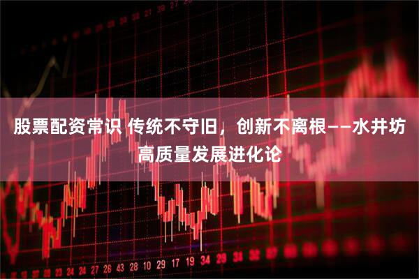 股票配资常识 传统不守旧，创新不离根——水井坊高质量发展进化论
