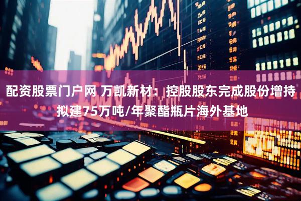 配资股票门户网 万凯新材：控股股东完成股份增持 拟建75万吨/年聚酯瓶片海外基地