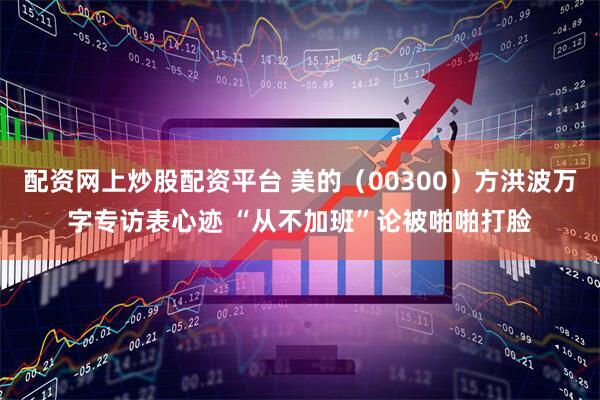 配资网上炒股配资平台 美的（00300）方洪波万字专访表心迹 “从不加班”论被啪啪打脸