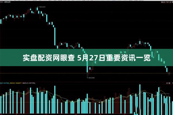 实盘配资网眼查 5月27日重要资讯一览