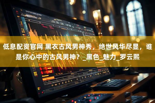 低息配资官网 黑衣古风男神秀，绝世风华尽显，谁是你心中的古风男神？_黑色_魅力_罗云熙