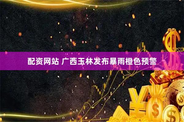 配资网站 广西玉林发布暴雨橙色预警