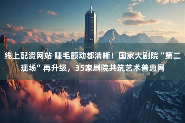 线上配资网站 睫毛颤动都清晰！国家大剧院“第二现场”再升级，35家剧院共筑艺术普惠网