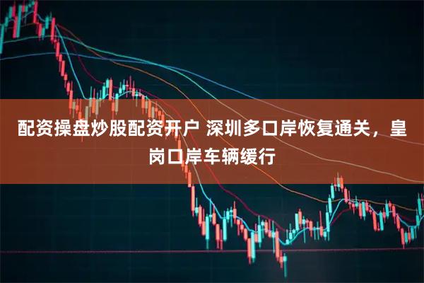 配资操盘炒股配资开户 深圳多口岸恢复通关，皇岗口岸车辆缓行