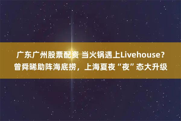 广东广州股票配资 当火锅遇上Livehouse？曾舜晞助阵海底捞，上海夏夜“夜”态大升级