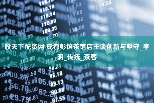 股天下配资网 成都彭镇茶馆店主谈创新与坚守_李明_传统_茶客