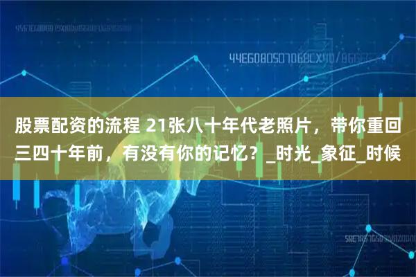股票配资的流程 21张八十年代老照片，带你重回三四十年前，有没有你的记忆？_时光_象征_时候