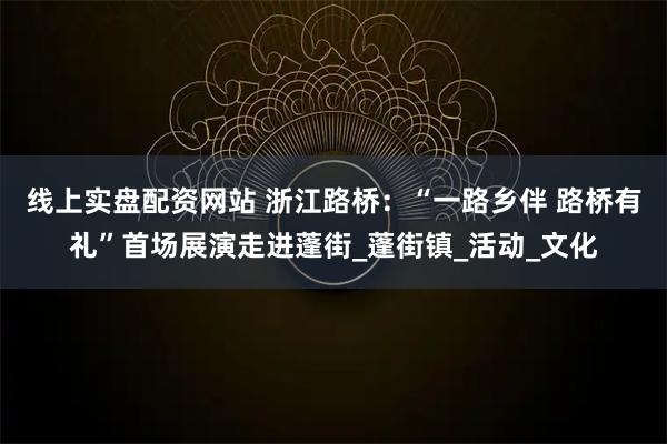 线上实盘配资网站 浙江路桥：“一路乡伴 路桥有礼”首场展演走进蓬街_蓬街镇_活动_文化