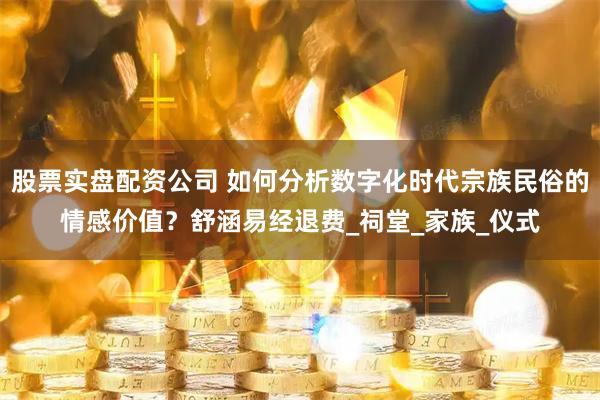 股票实盘配资公司 如何分析数字化时代宗族民俗的情感价值？舒涵易经退费_祠堂_家族_仪式