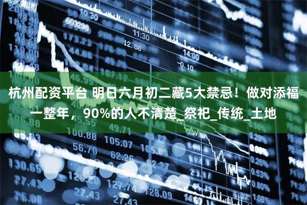 杭州配资平台 明日六月初二藏5大禁忌！做对添福一整年，90%的人不清楚_祭祀_传统_土地