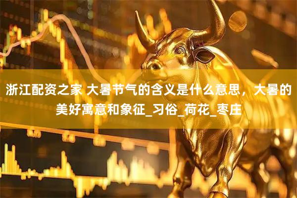 浙江配资之家 大暑节气的含义是什么意思，大暑的美好寓意和象征_习俗_荷花_枣庄