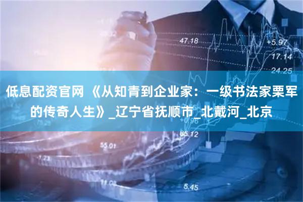 低息配资官网 《从知青到企业家：一级书法家栗军的传奇人生》_辽宁省抚顺市_北戴河_北京