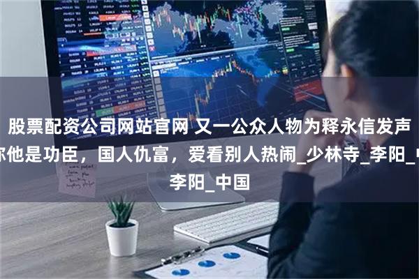 股票配资公司网站官网 又一公众人物为释永信发声！称他是功臣，国人仇富，爱看别人热闹_少林寺_李阳_中国