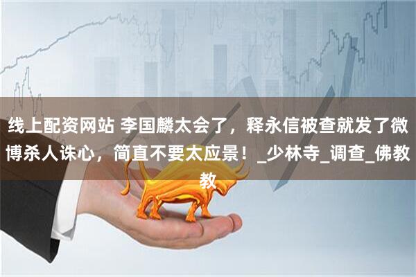 线上配资网站 李国麟太会了，释永信被查就发了微博杀人诛心，简直不要太应景！_少林寺_调查_佛教