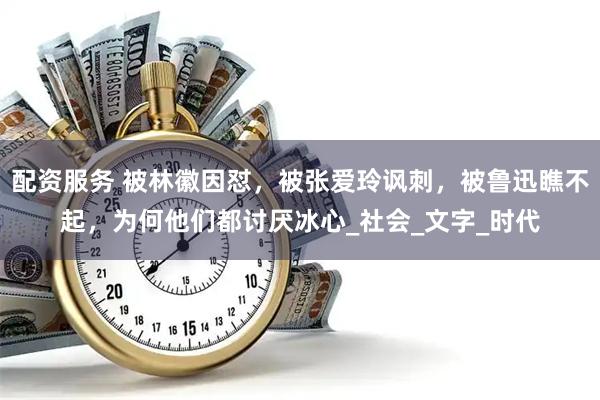 配资服务 被林徽因怼，被张爱玲讽刺，被鲁迅瞧不起，为何他们都讨厌冰心_社会_文字_时代