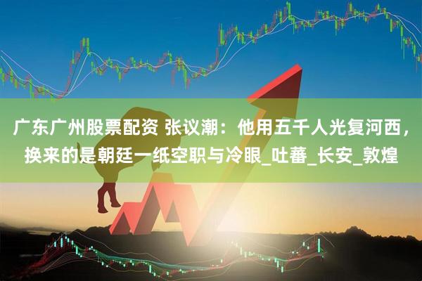 广东广州股票配资 张议潮：他用五千人光复河西，换来的是朝廷一纸空职与冷眼_吐蕃_长安_敦煌