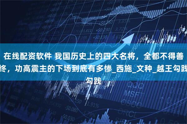 在线配资软件 我国历史上的四大名将，全都不得善终，功高震主的下场到底有多惨_西施_文种_越王勾践