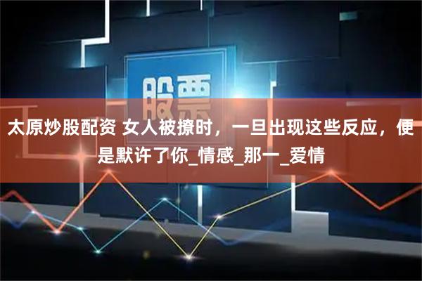 太原炒股配资 女人被撩时，一旦出现这些反应，便是默许了你_情感_那一_爱情