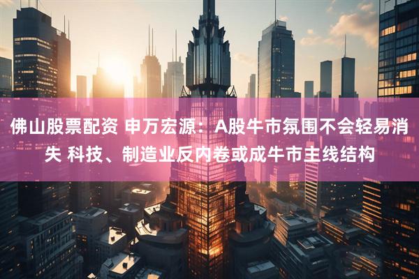 佛山股票配资 申万宏源：A股牛市氛围不会轻易消失 科技、制造业反内卷或成牛市主线结构