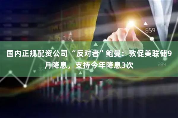 国内正规配资公司 “反对者”鲍曼：敦促美联储9月降息，支持今年降息3次