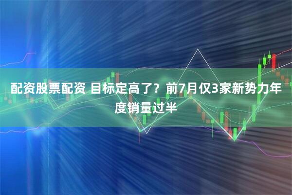 配资股票配资 目标定高了？前7月仅3家新势力年度销量过半