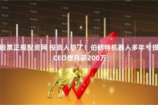 股票正规配资网 投资人怒了！伯朗特机器人多年亏损 CEO想月薪200万