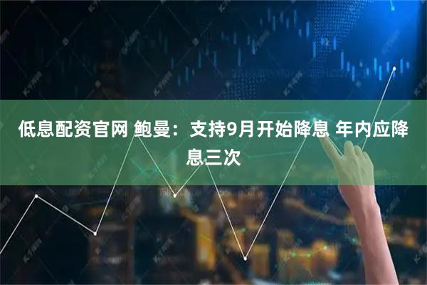 低息配资官网 鲍曼：支持9月开始降息 年内应降息三次
