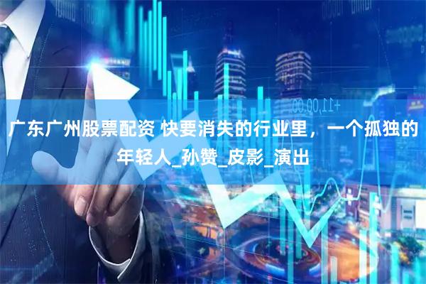 广东广州股票配资 快要消失的行业里，一个孤独的年轻人_孙赞_皮影_演出