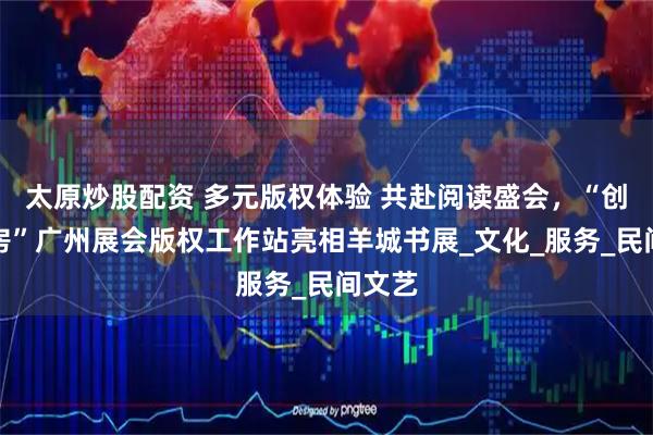 太原炒股配资 多元版权体验 共赴阅读盛会，“创意花房”广州展会版权工作站亮相羊城书展_文化_服务_民间文艺