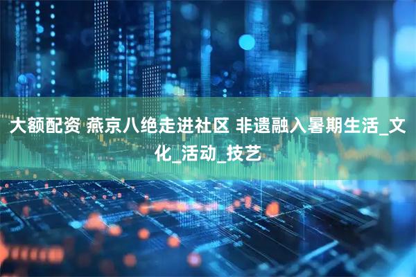 大额配资 燕京八绝走进社区 非遗融入暑期生活_文化_活动_技艺