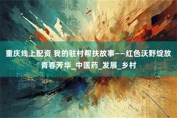 重庆线上配资 我的驻村帮扶故事——红色沃野绽放青春芳华_中医药_发展_乡村