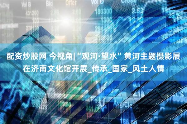 配资炒股网 今视角|“观河·望水”黄河主题摄影展在济南文化馆开展_传承_国家_风土人情