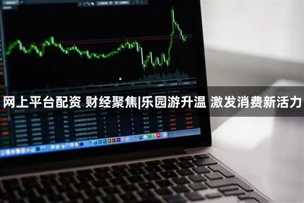 网上平台配资 财经聚焦|乐园游升温 激发消费新活力