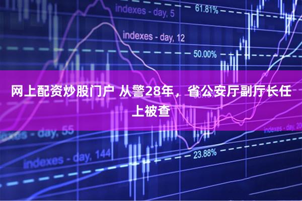 网上配资炒股门户 从警28年，省公安厅副厅长任上被查