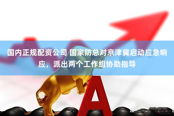 国内正规配资公司 国家防总对京津冀启动应急响应，派出两个工作组协助指导