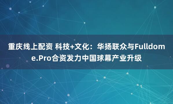 重庆线上配资 科技+文化:华扬联众与Fulldome.Pro合资发力中国球幕产业升级