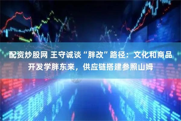 配资炒股网 王守诚谈“胖改”路径:文化和商品开发学胖东来,供应链搭建参照山姆