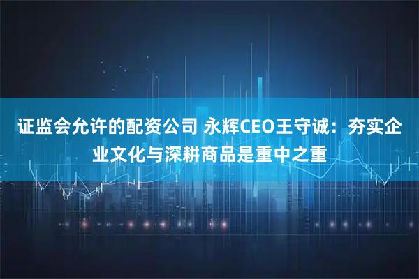 证监会允许的配资公司 永辉CEO王守诚:夯实企业文化与深耕商品是重中之重