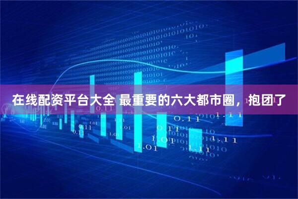 在线配资平台大全 最重要的六大都市圈,抱团了