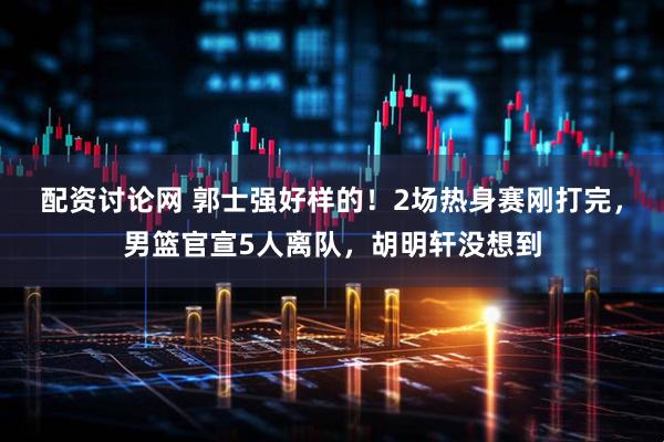 配资讨论网 郭士强好样的！2场热身赛刚打完，男篮官宣5人离队，胡明轩没想到