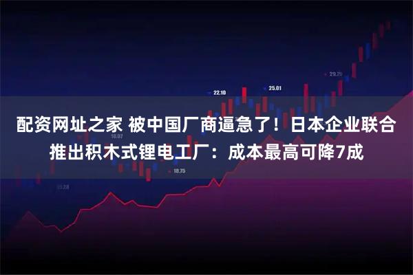 配资网址之家 被中国厂商逼急了！日本企业联合推出积木式锂电工厂：成本最高可降7成